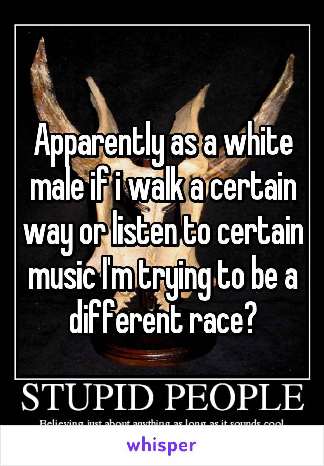 Apparently as a white male if i walk a certain way or listen to certain music I'm trying to be a different race?