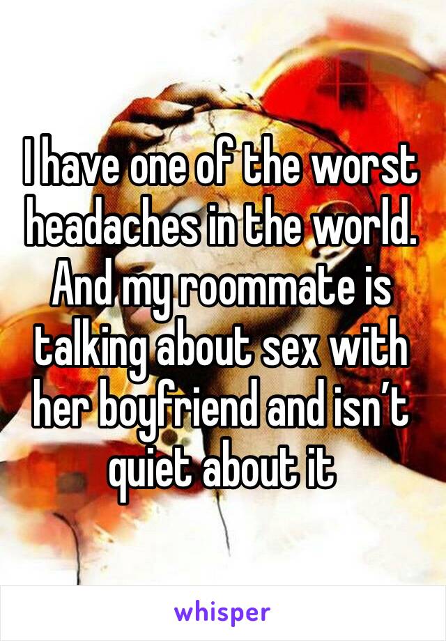 I have one of the worst headaches in the world. And my roommate is talking about sex with her boyfriend and isn’t quiet about it 