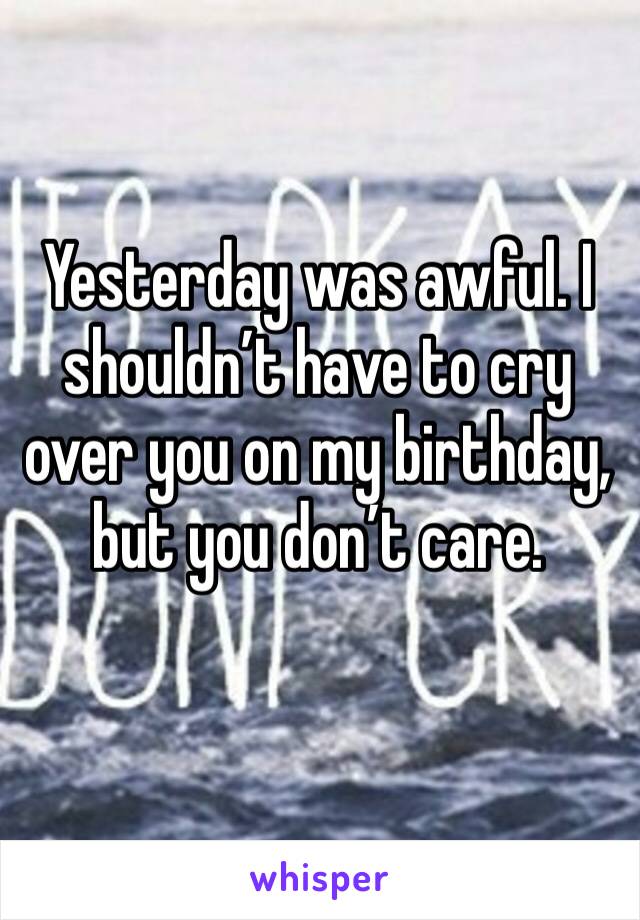 Yesterday was awful. I shouldn’t have to cry over you on my birthday, but you don’t care.