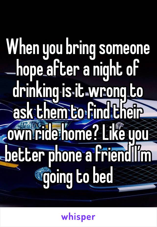 When you bring someone hope after a night of drinking is it wrong to ask them to find their own ride home? Like you better phone a friend I’m going to bed