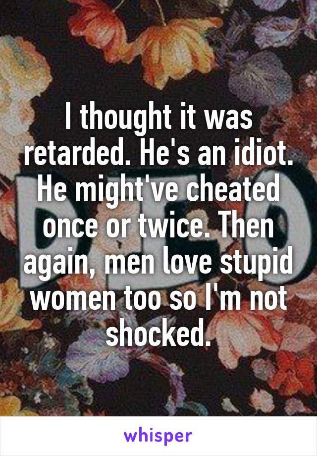 I thought it was retarded. He's an idiot. He might've cheated once or twice. Then again, men love stupid women too so I'm not shocked.