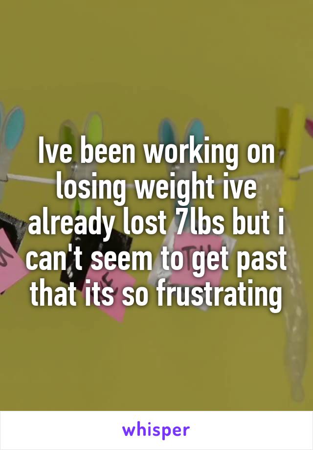 Ive been working on losing weight ive already lost 7lbs but i can't seem to get past that its so frustrating