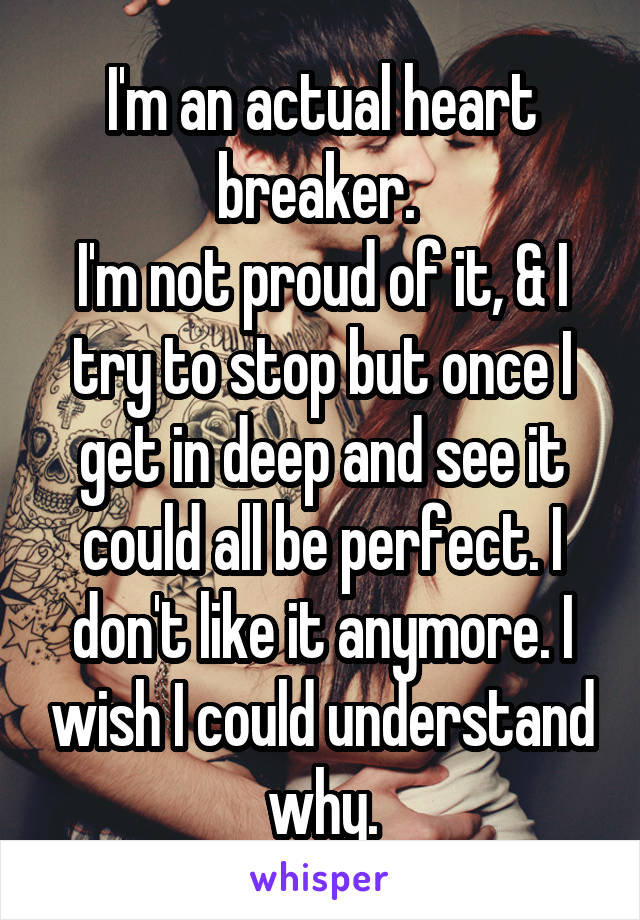 I'm an actual heart breaker. 
I'm not proud of it, & I try to stop but once I get in deep and see it could all be perfect. I don't like it anymore. I wish I could understand why.