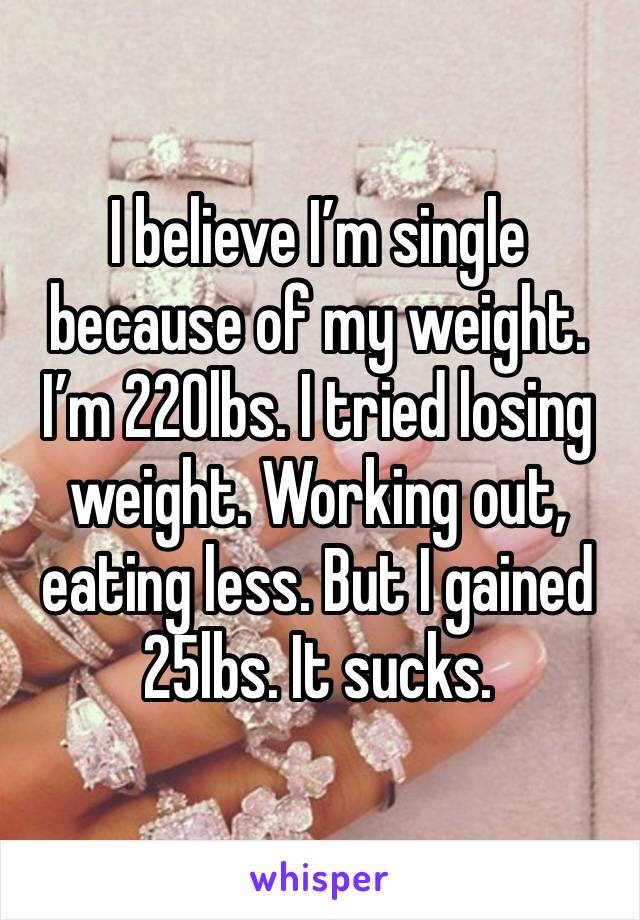 I believe I’m single because of my weight. I’m 220lbs. I tried losing weight. Working out, eating less. But I gained 25lbs. It sucks.