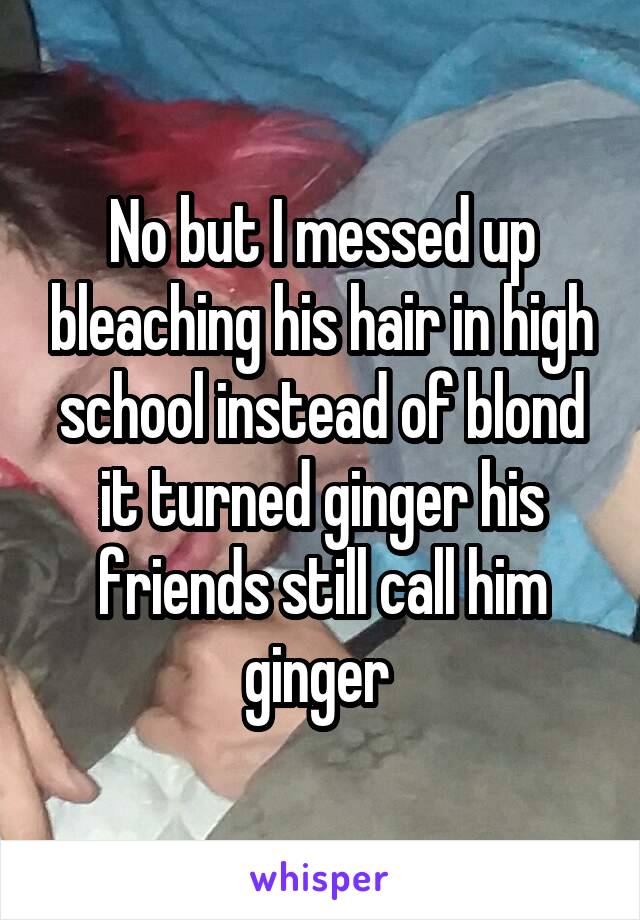 No but I messed up bleaching his hair in high school instead of blond it turned ginger his friends still call him ginger 