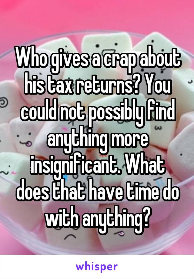 Who gives a crap about his tax returns? You could not possibly find anything more insignificant. What does that have time do with anything?