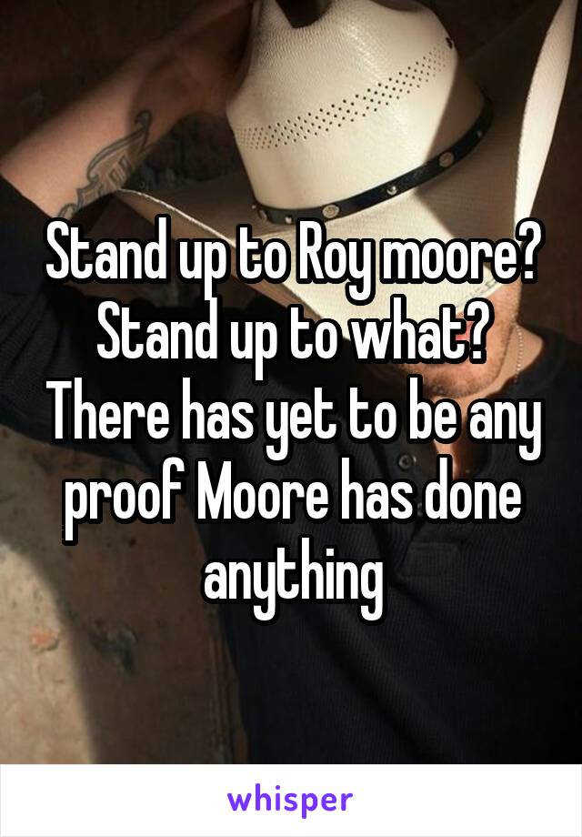 Stand up to Roy moore? Stand up to what? There has yet to be any proof Moore has done anything