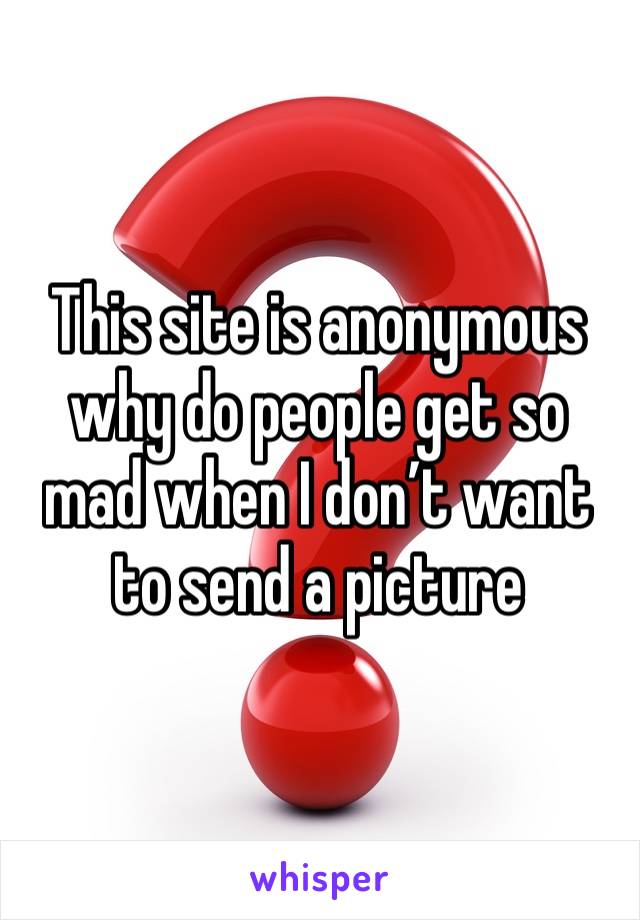 This site is anonymous why do people get so mad when I don’t want to send a picture 