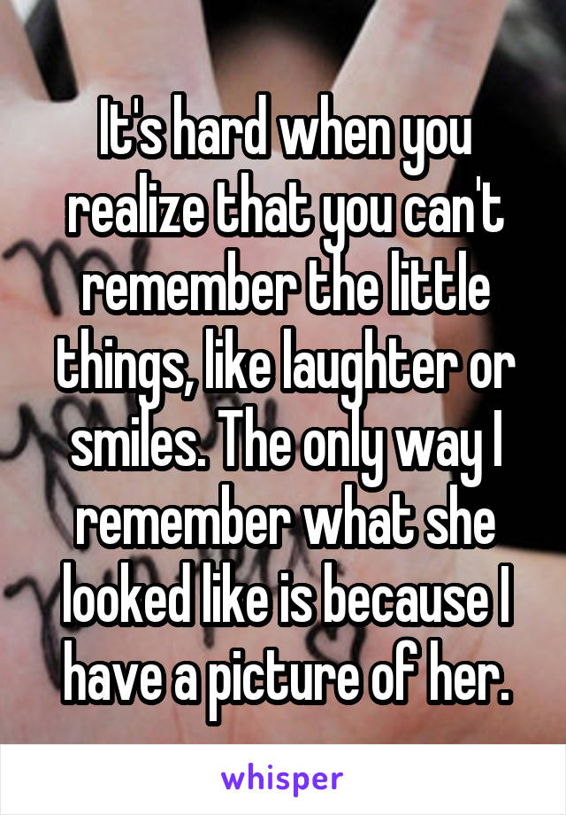 It's hard when you realize that you can't remember the little things, like laughter or smiles. The only way I remember what she looked like is because I have a picture of her.