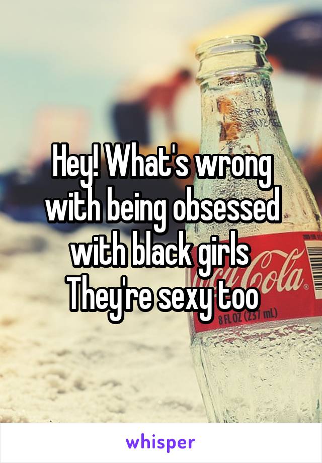 Hey! What's wrong with being obsessed with black girls 
They're sexy too