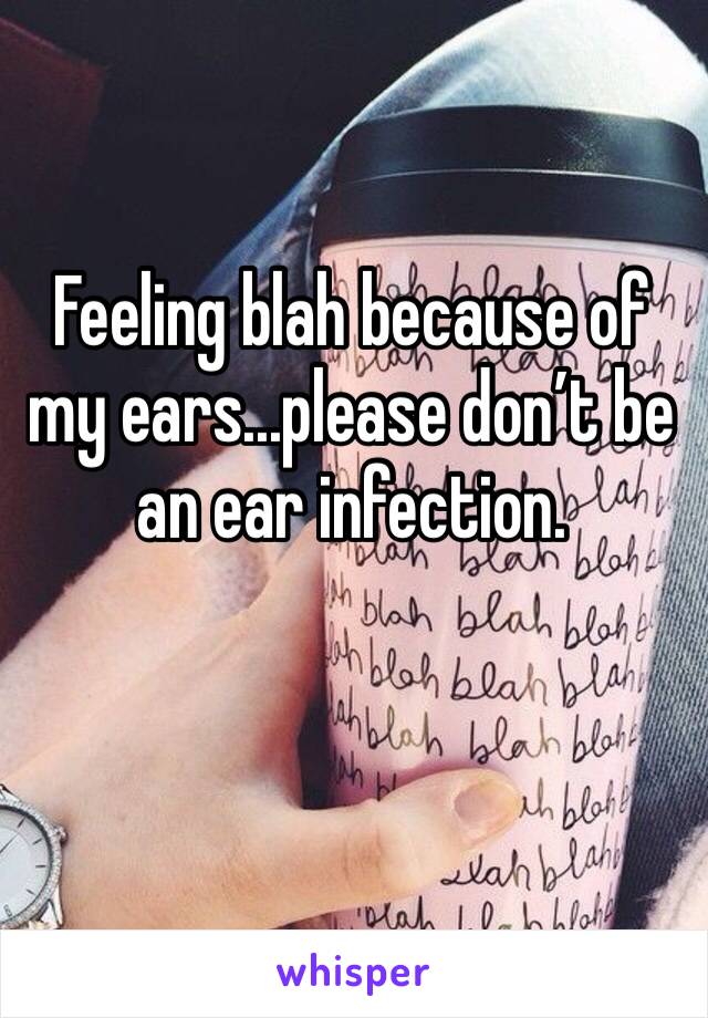 Feeling blah because of my ears...please don’t be an ear infection. 