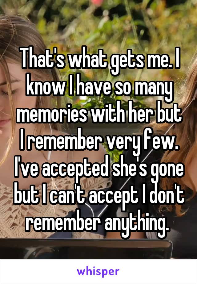 That's what gets me. I know I have so many memories with her but I remember very few. I've accepted she's gone but I can't accept I don't remember anything. 