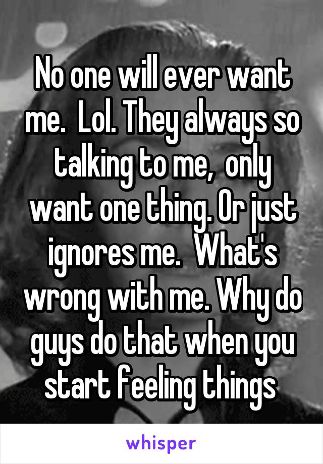 No one will ever want me.  Lol. They always so talking to me,  only want one thing. Or just ignores me.  What's wrong with me. Why do guys do that when you start feeling things 