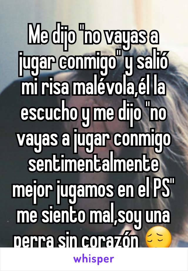 Me dijo "no vayas a jugar conmigo" y salió mi risa malévola,él la escucho y me dijo "no vayas a jugar conmigo sentimentalmente mejor jugamos en el PS" me siento mal,soy una perra sin corazón 😔