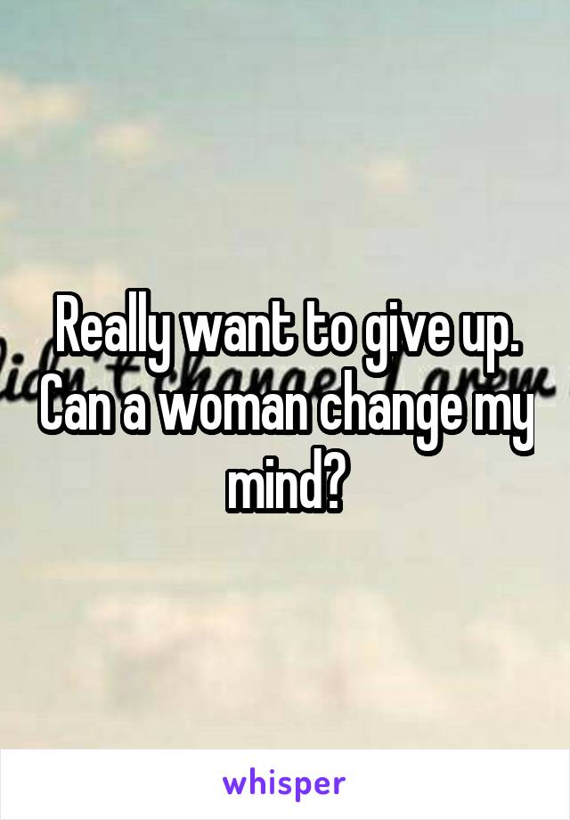 Really want to give up. Can a woman change my mind?