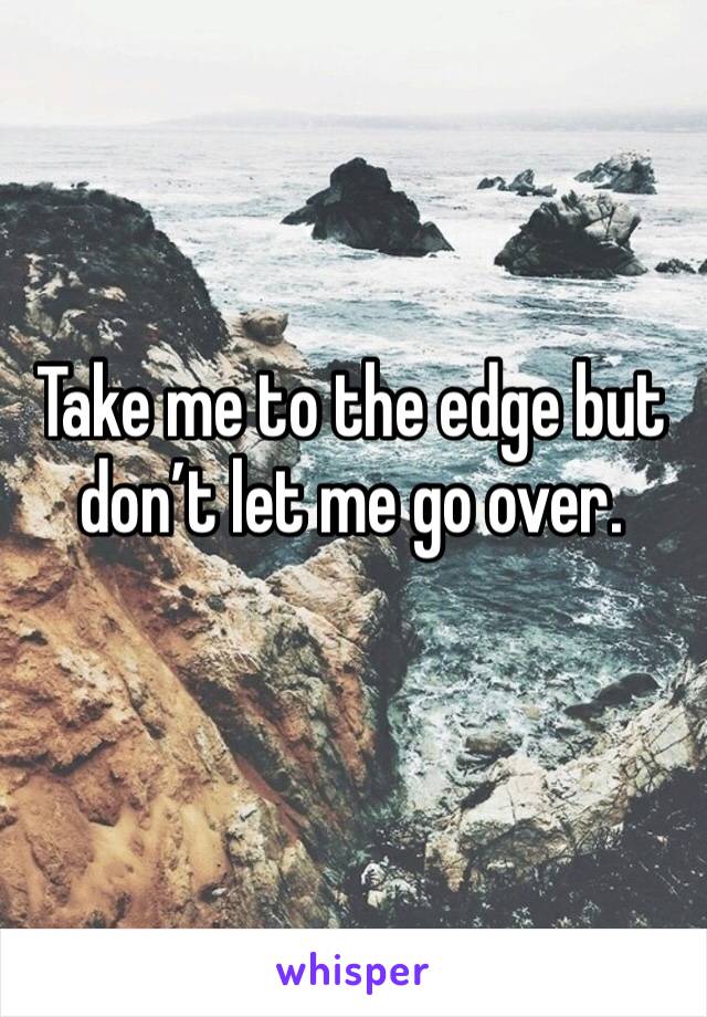 Take me to the edge but don’t let me go over. 
