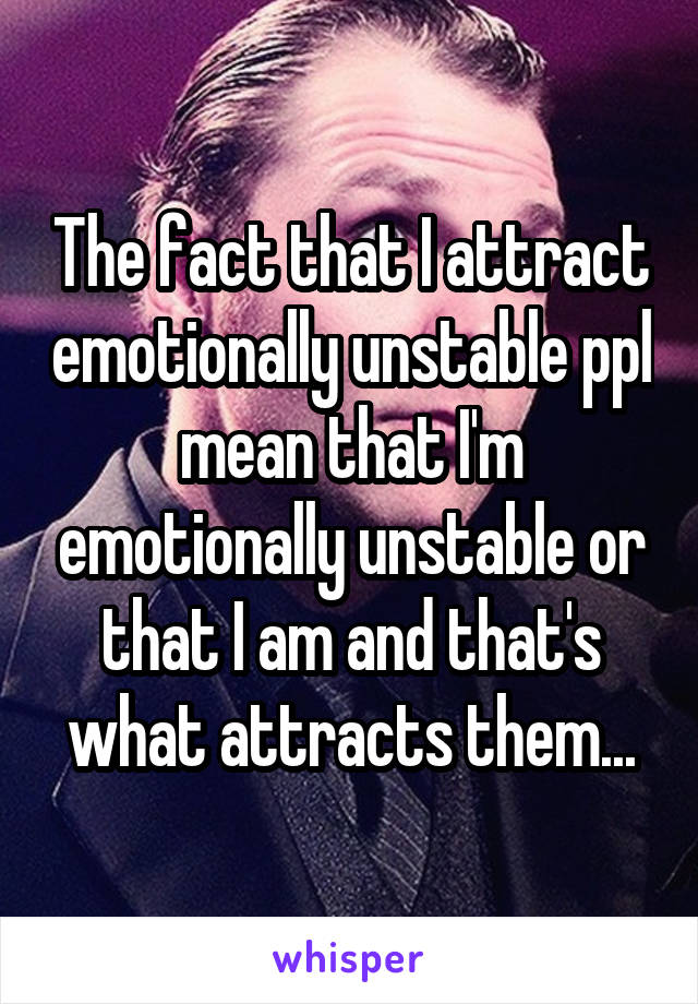 The fact that I attract emotionally unstable ppl mean that I'm emotionally unstable or that I am and that's what attracts them...