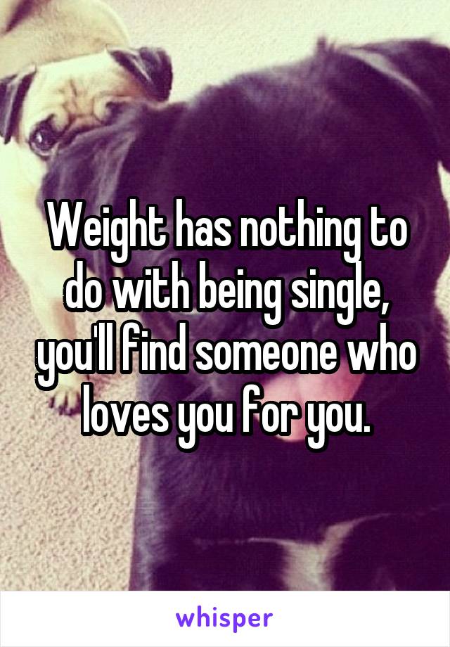 Weight has nothing to do with being single, you'll find someone who loves you for you.