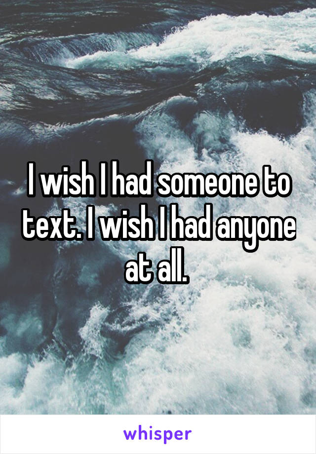 I wish I had someone to text. I wish I had anyone at all. 