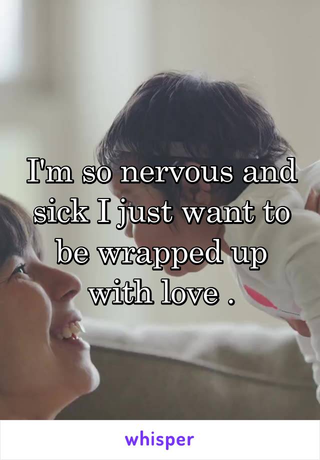 I'm so nervous and sick I just want to be wrapped up with love .