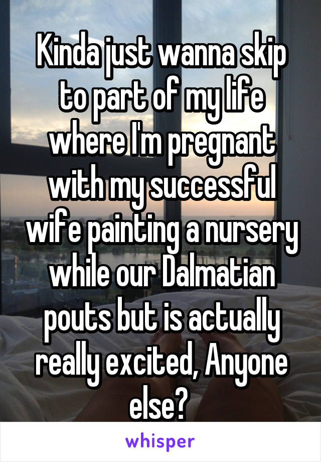 Kinda just wanna skip to part of my life where I'm pregnant with my successful wife painting a nursery while our Dalmatian pouts but is actually really excited, Anyone else? 