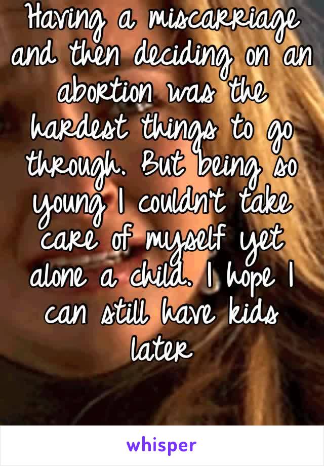 Having a miscarriage and then deciding on an abortion was the hardest things to go through. But being so young I couldn’t take care of myself yet alone a child. I hope I can still have kids later