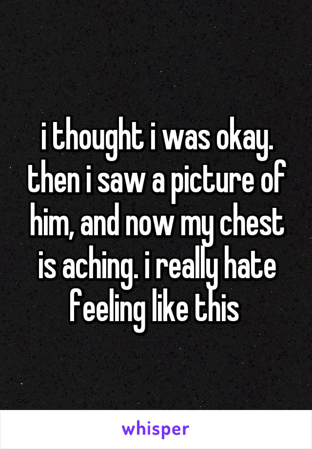 i thought i was okay. then i saw a picture of him, and now my chest is aching. i really hate feeling like this 