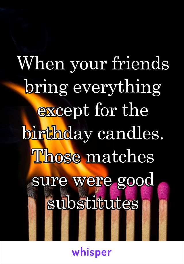 When your friends bring everything except for the birthday candles. Those matches sure were good substitutes