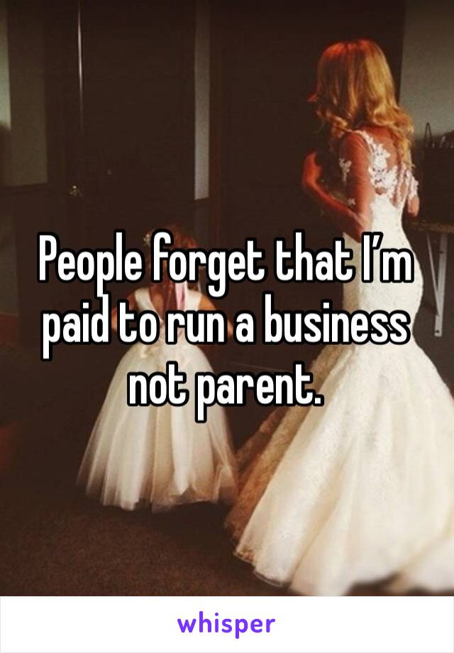 People forget that I’m paid to run a business not parent. 