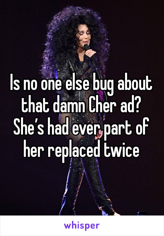 Is no one else bug about that damn Cher ad?  She’s had ever part of her replaced twice 