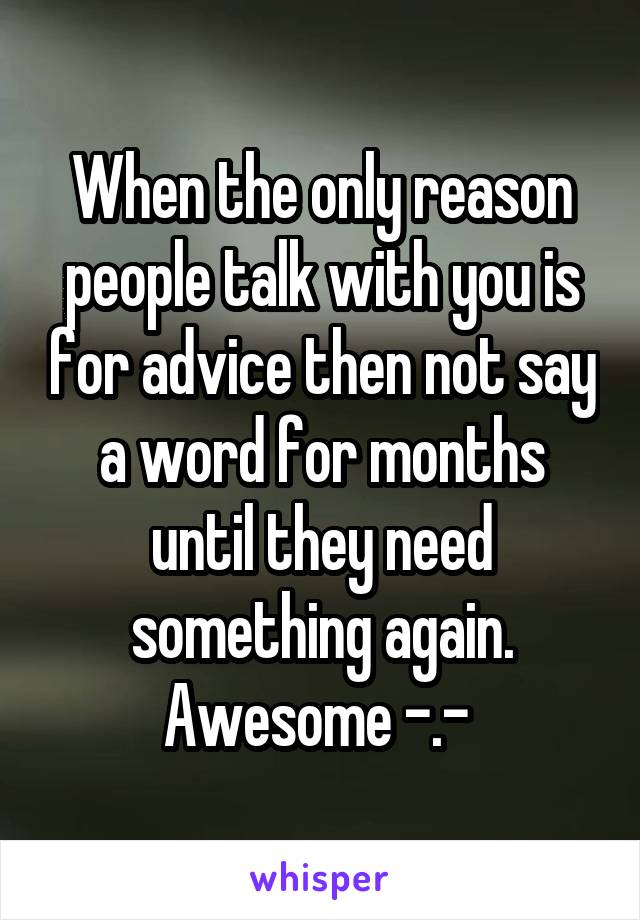 When the only reason people talk with you is for advice then not say a word for months until they need something again. Awesome -.- 