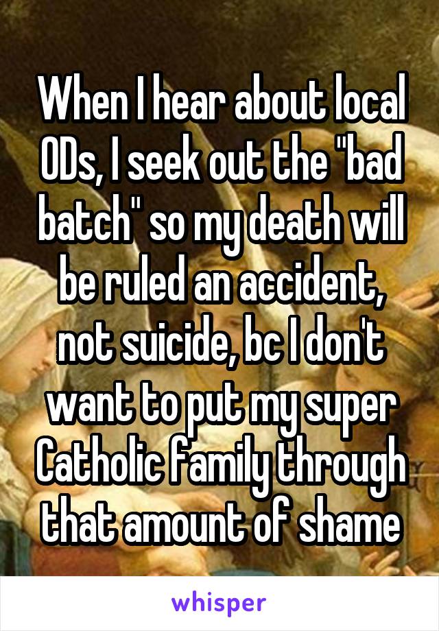 When I hear about local ODs, I seek out the "bad batch" so my death will be ruled an accident, not suicide, bc I don't want to put my super Catholic family through that amount of shame