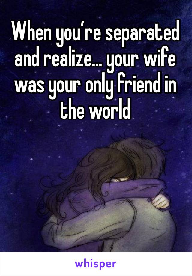 When you’re separated and realize... your wife was your only friend in the world