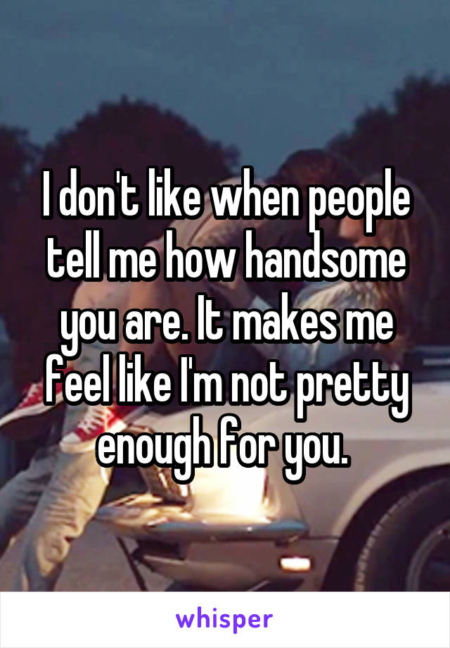 I don't like when people tell me how handsome you are. It makes me feel like I'm not pretty enough for you. 