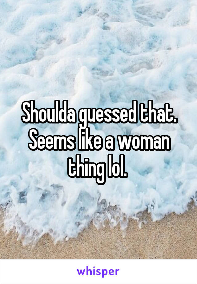 Shoulda guessed that. Seems like a woman thing lol. 