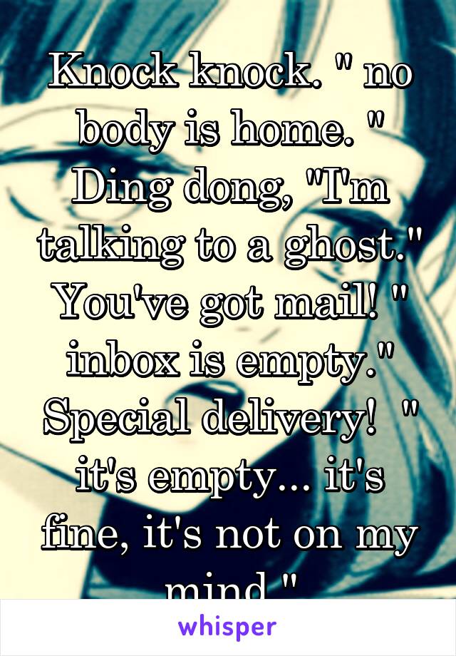 Knock knock. " no body is home. " Ding dong, "I'm talking to a ghost." You've got mail! " inbox is empty." Special delivery!  " it's empty... it's fine, it's not on my mind."