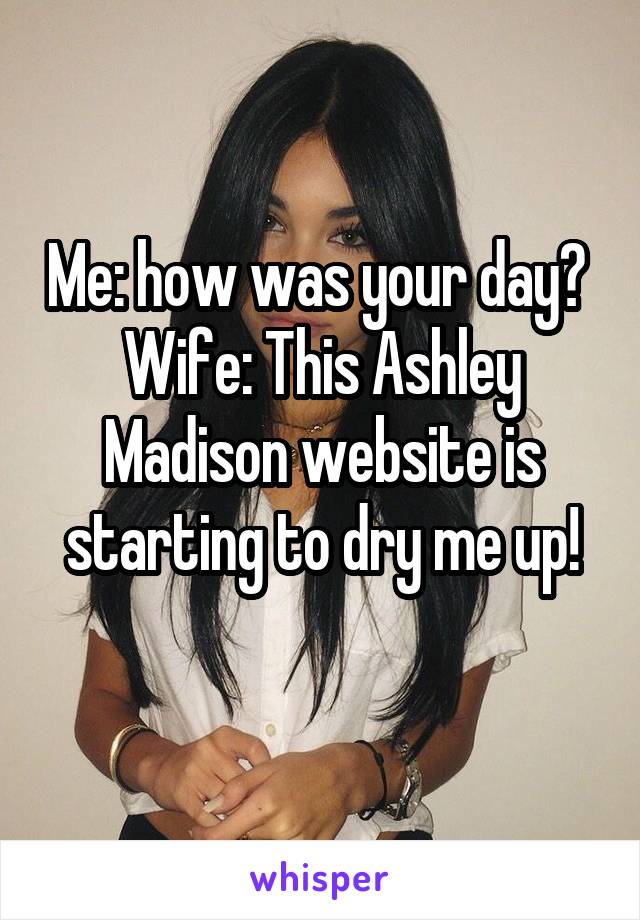 Me: how was your day?  Wife: This Ashley Madison website is starting to dry me up!
