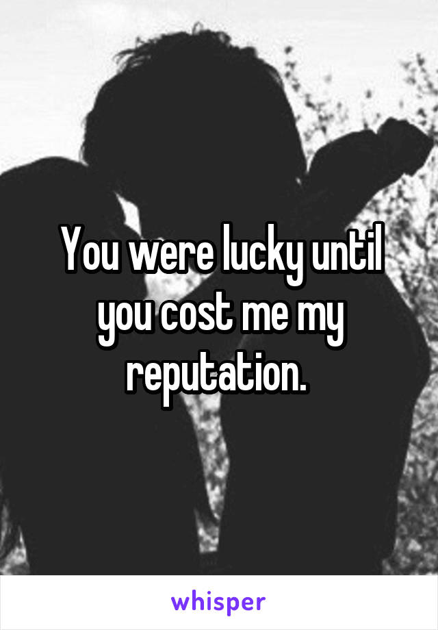 You were lucky until you cost me my reputation. 