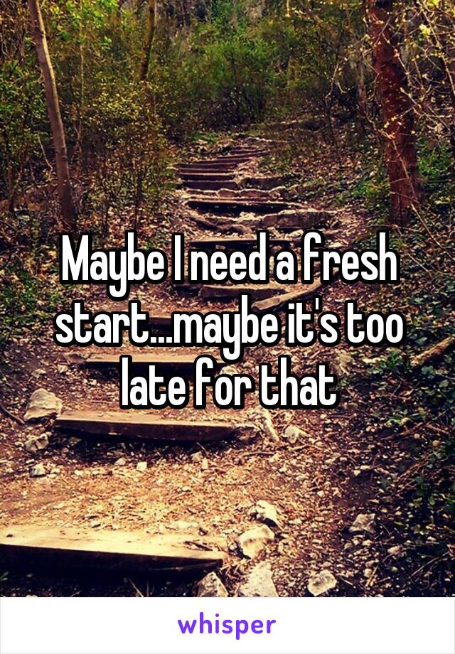 Maybe I need a fresh start...maybe it's too late for that