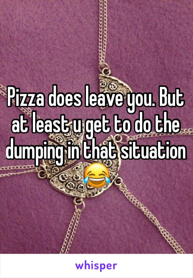 Pizza does leave you. But at least u get to do the dumping in that situation 😂