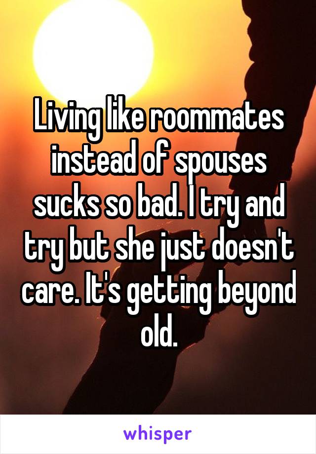 Living like roommates instead of spouses sucks so bad. I try and try but she just doesn't care. It's getting beyond old.