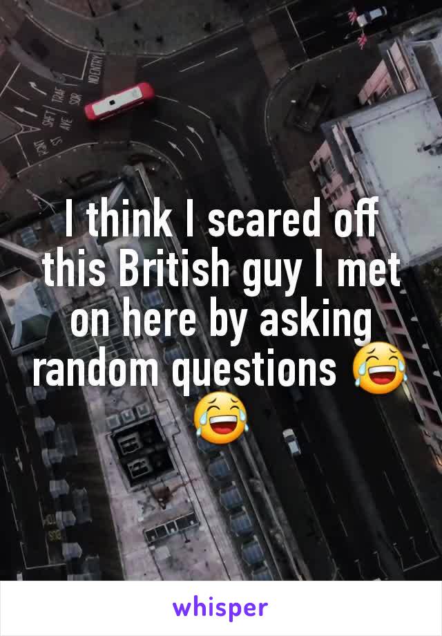 I think I scared off this British guy I met on here by asking random questions 😂😂