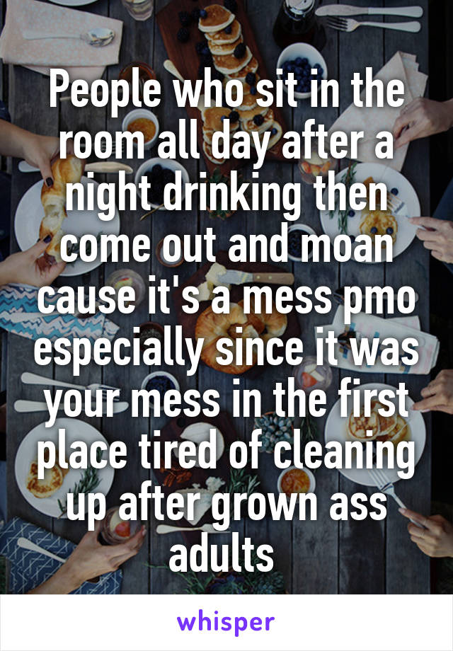 People who sit in the room all day after a night drinking then come out and moan cause it's a mess pmo especially since it was your mess in the first place tired of cleaning up after grown ass adults 