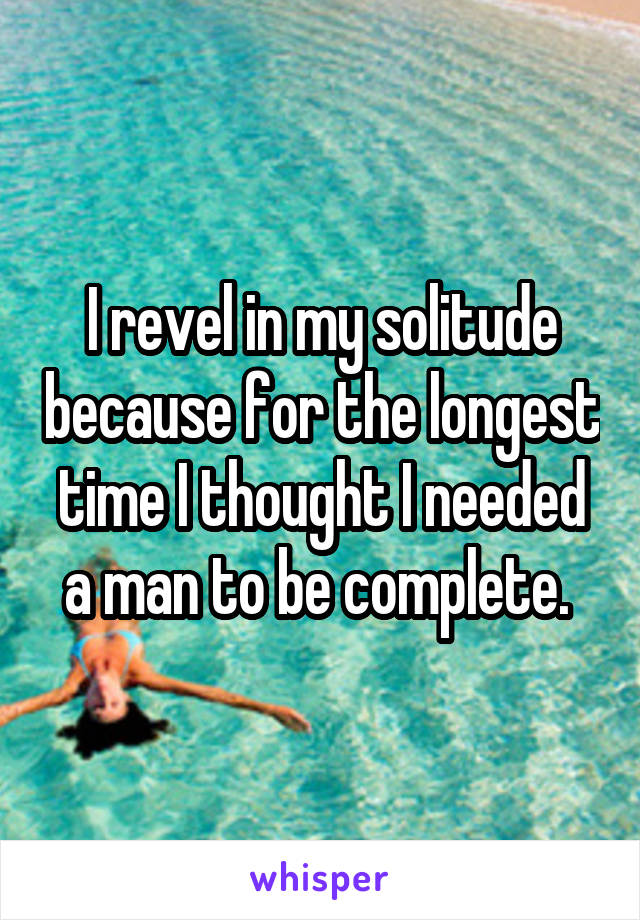 I revel in my solitude because for the longest time I thought I needed a man to be complete. 