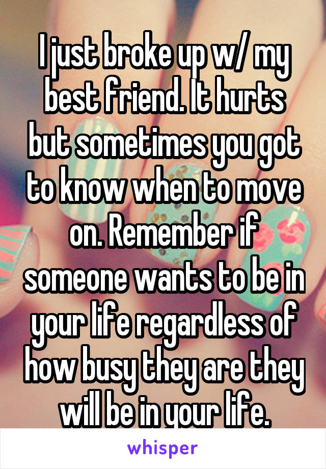 I just broke up w/ my best friend. It hurts but sometimes you got to know when to move on. Remember if someone wants to be in your life regardless of how busy they are they will be in your life.