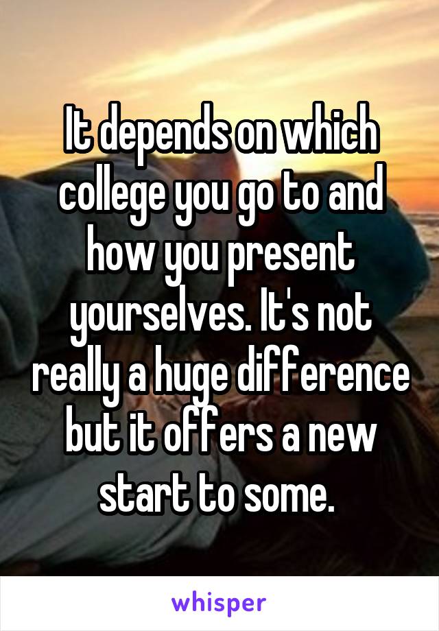 It depends on which college you go to and how you present yourselves. It's not really a huge difference but it offers a new start to some. 