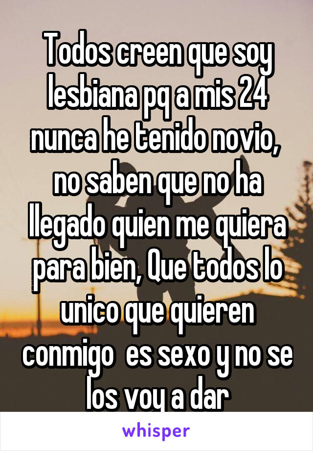 Todos creen que soy lesbiana pq a mis 24 nunca he tenido novio,  no saben que no ha llegado quien me quiera para bien, Que todos lo unico que quieren conmigo  es sexo y no se los voy a dar