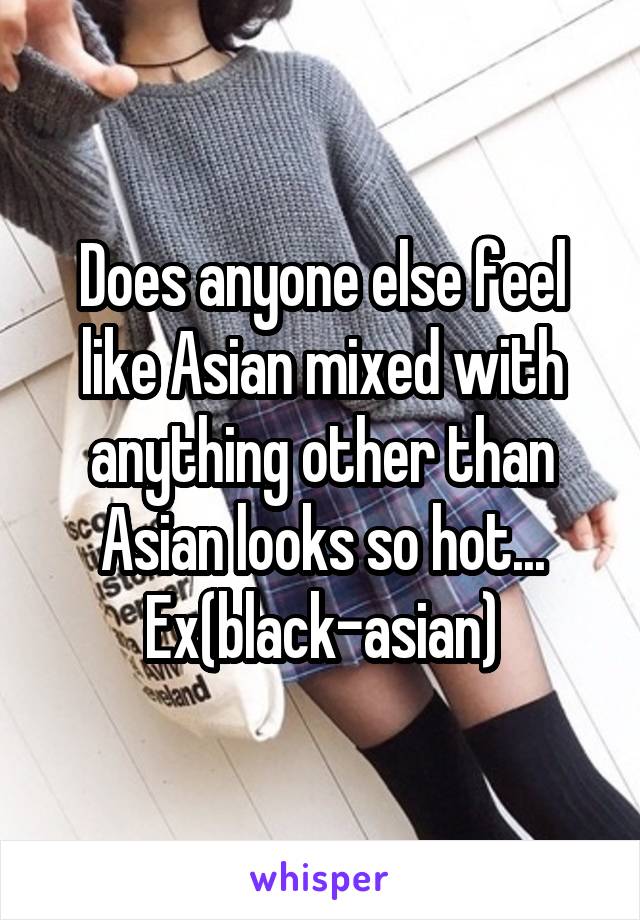 Does anyone else feel like Asian mixed with anything other than Asian looks so hot... Ex(black-asian)