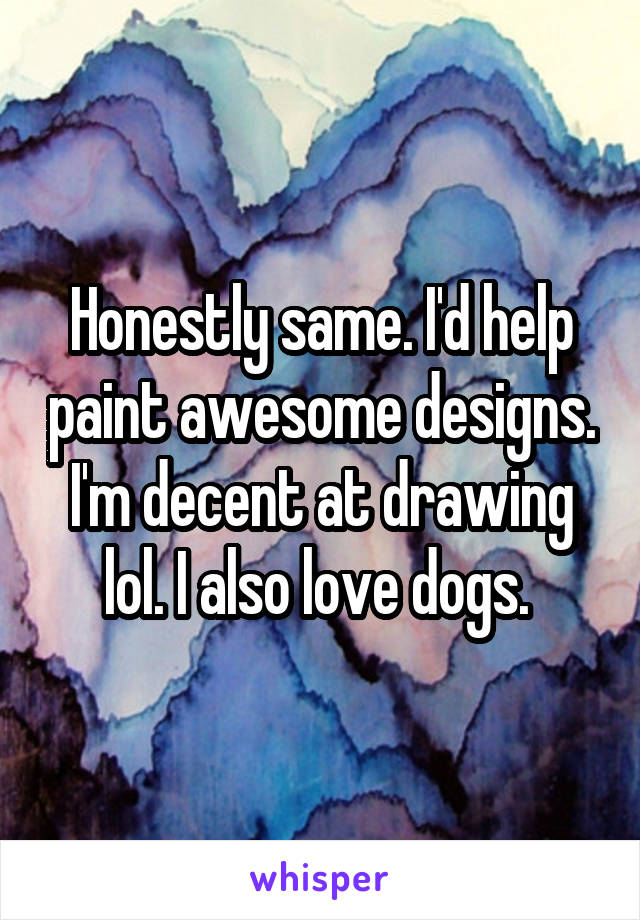 Honestly same. I'd help paint awesome designs. I'm decent at drawing lol. I also love dogs. 