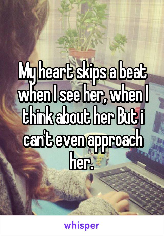 My heart skips a beat when I see her, when I think about her But i can't even approach her. 